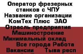 Оператор фрезерных станков с ЧПУ › Название организации ­ КомТех-Плюс, ЗАО › Отрасль предприятия ­ Машиностроение › Минимальный оклад ­ 35 000 - Все города Работа » Вакансии   . Тыва респ.,Ак-Довурак г.